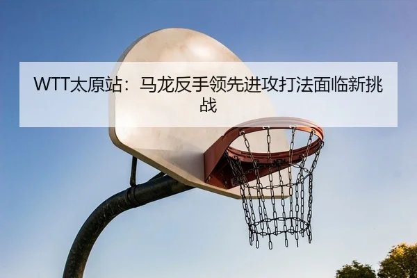 WTT太原站：马龙反手领先进攻打法面临新挑战